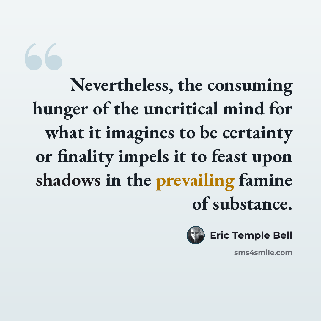 “Nevertheless, the consuming hunger of the uncritical mind for what it imagines to be certainty or finality impels it to feast upon shadows in the prevailing famine of substance.” quote by Eric Temple Bell