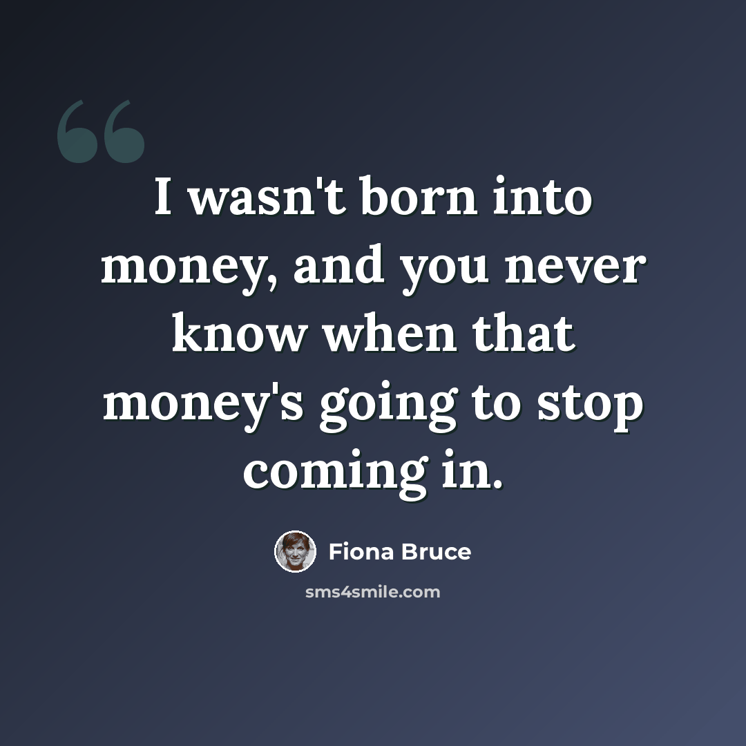 “I wasn't born into money, and you never know when that money's going to stop coming in.” quote by Fiona Bruce