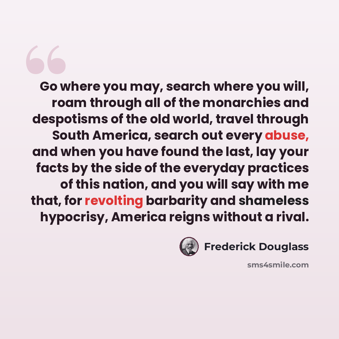 “Go where you may, search where you will, roam through all of the monarchies and despotisms of the old world, travel through South America, search out every abuse, and when you have found the last, lay your facts by the side of the everyday practices of this nation, and you will say with me that…” quote by Frederick Douglass