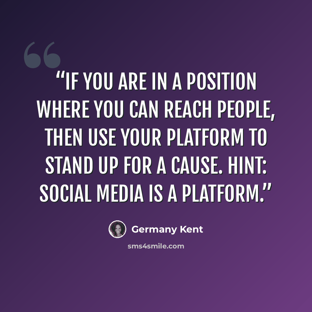 “If you are in a position where you can reach people, then use your platform to stand up for a cause. HINT: social media is a platform.” quote by Germany Kent