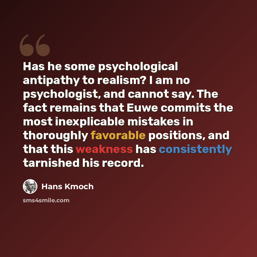 “Has he some psychological antipathy to realism? I am no psychologist, and cannot say. The fact remains that Euwe commits the most inexplicable mistakes in thoroughly favorable positions, and that this weakness has consistently tarnished his record.” quote by Hans Kmoch