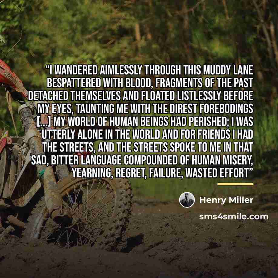 “I wandered aimlessly through this muddy lane bespattered with blood, fragments of the past detached themselves and floated listlessly before my eyes, taunting me with the direst forebodings [...] My world of human beings had perished; I was utterly alone in the world and for friends I had the…” quote by Henry Miller