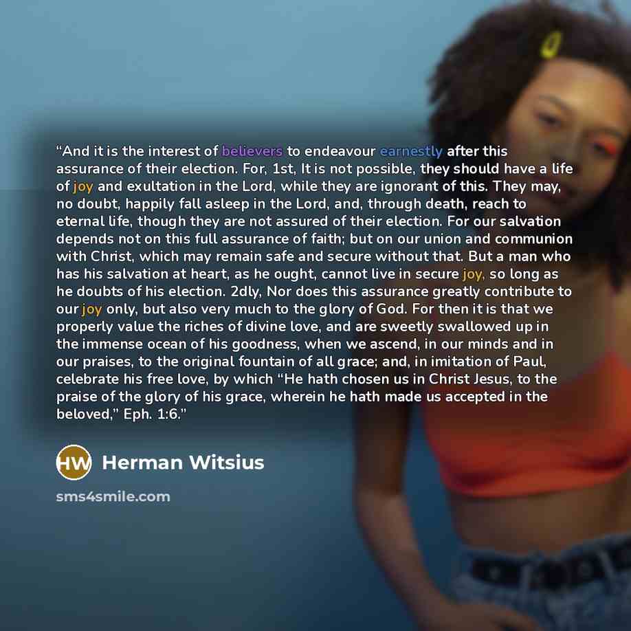 “And it is the interest of believers to endeavour earnestly after this assurance of their election. For, 1st, It is not possible, they should have a life of joy and exultation in the Lord, while they are ignorant of this. They may, no doubt, happily fall asleep in the Lord, and, through death…” quote by Herman Witsius
