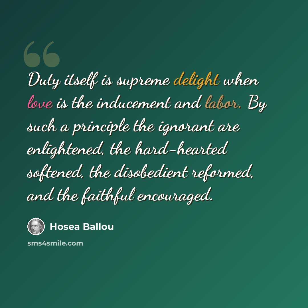 “Duty itself is supreme delight when love is the inducement and labor. By such a principle the ignorant are enlightened, the hard-hearted softened, the disobedient reformed, and the faithful encouraged.” quote by Hosea Ballou