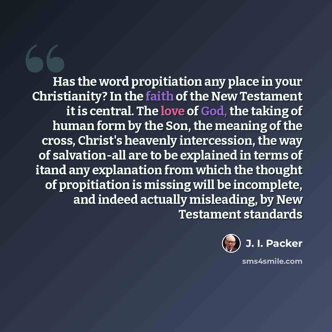 “Has the word propitiation any place in your Christianity? In the faith of the New Testament it is central. The love of God, the taking of human form by the Son, the meaning of the cross, Christ's heavenly intercession, the way of salvation-all are to be explained in terms of itand any explanation…” quote by J. I. Packer