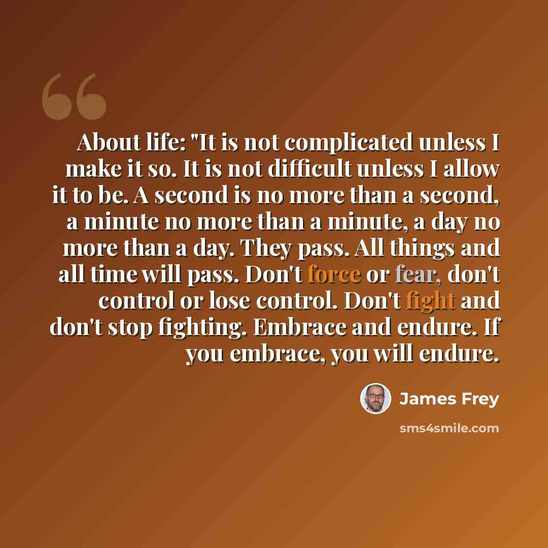 “About life: "It is not complicated unless I make it so. It is not difficult unless I allow it to be. A second is no more than a second, a minute no more than a minute, a day no more than a day. They pass. All things and all time will pass. Don't force or fear, don't control or lose control. Don't…” quote by James Frey