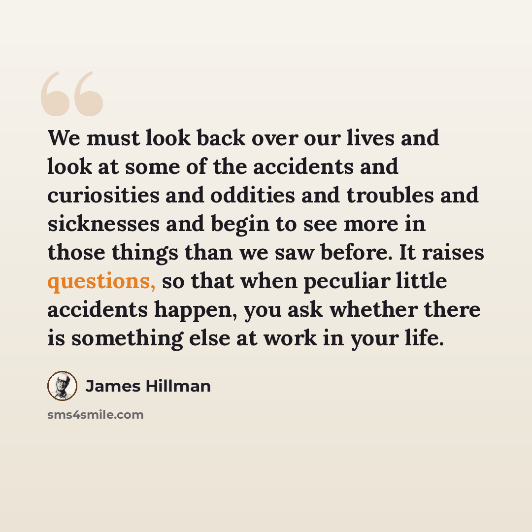 “We must look back over our lives and look at some of the accidents and curiosities and oddities and troubles and sicknesses and begin to see more in those things than we saw before. It raises questions, so that when peculiar little accidents happen, you ask whether there is something else at work…” quote by James Hillman