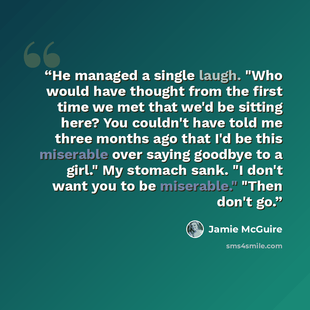 “He managed a single laugh. "Who would have thought from the first time we met that we'd be sitting here? You couldn't have told me three months ago that I'd be this miserable over saying goodbye to a girl." My stomach sank. "I don't want you to be miserable." "Then don't go.” quote by Jamie McGuire