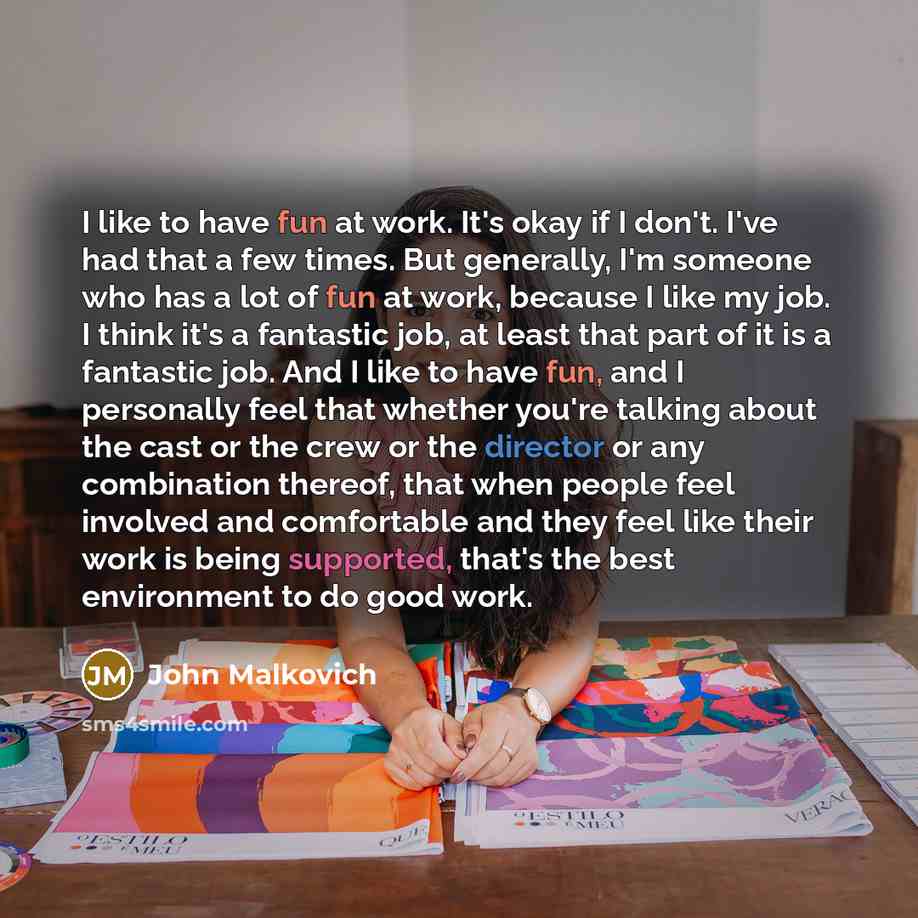 “I like to have fun at work. It's okay if I don't. I've had that a few times. But generally, I'm someone who has a lot of fun at work, because I like my job. I think it's a fantastic job, at least that part of it is a fantastic job. And I like to have fun, and I personally feel that whether you're…” quote by John Malkovich