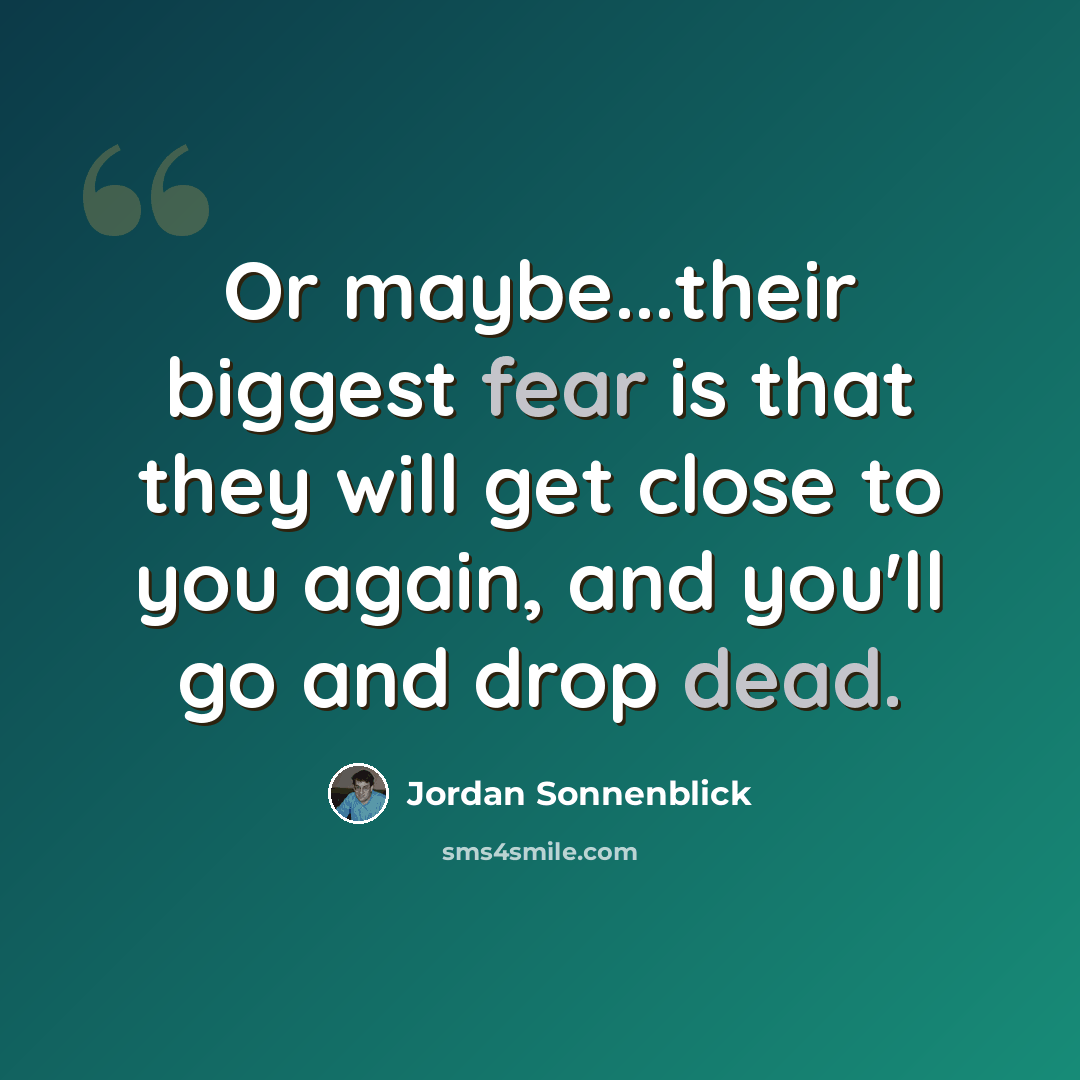 “Or maybe...their biggest fear is that they will get close to you again, and you'll go and drop dead.” quote by Jordan Sonnenblick