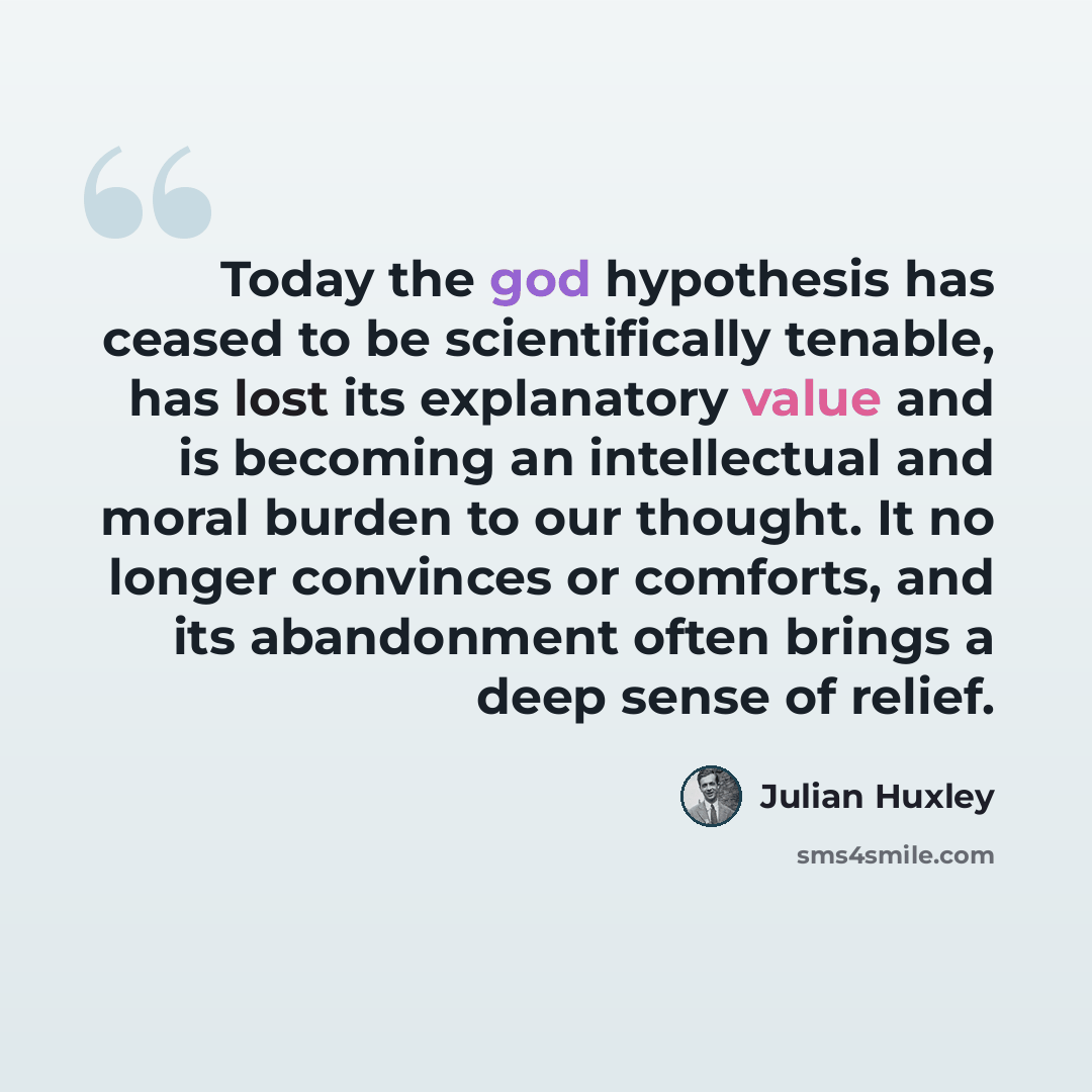 “Today the god hypothesis has ceased to be scientifically tenable, has lost its explanatory value and is becoming an intellectual and moral burden to our thought. It no longer convinces or comforts, and its abandonment often brings a deep sense of relief.” quote by Julian Huxley
