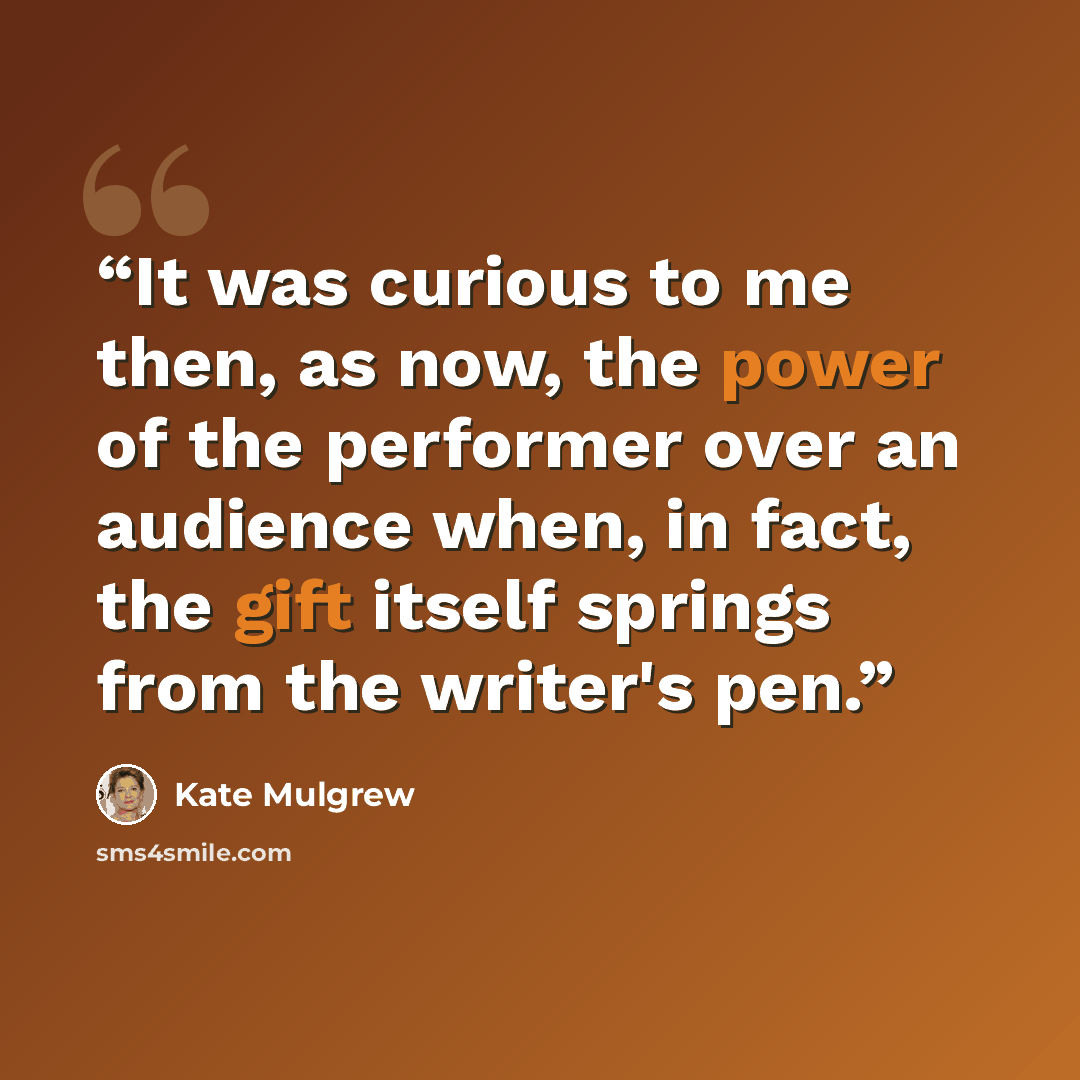 “It was curious to me then, as now, the power of the performer over an audience when, in fact, the gift itself springs from the writer's pen.” quote by Kate Mulgrew