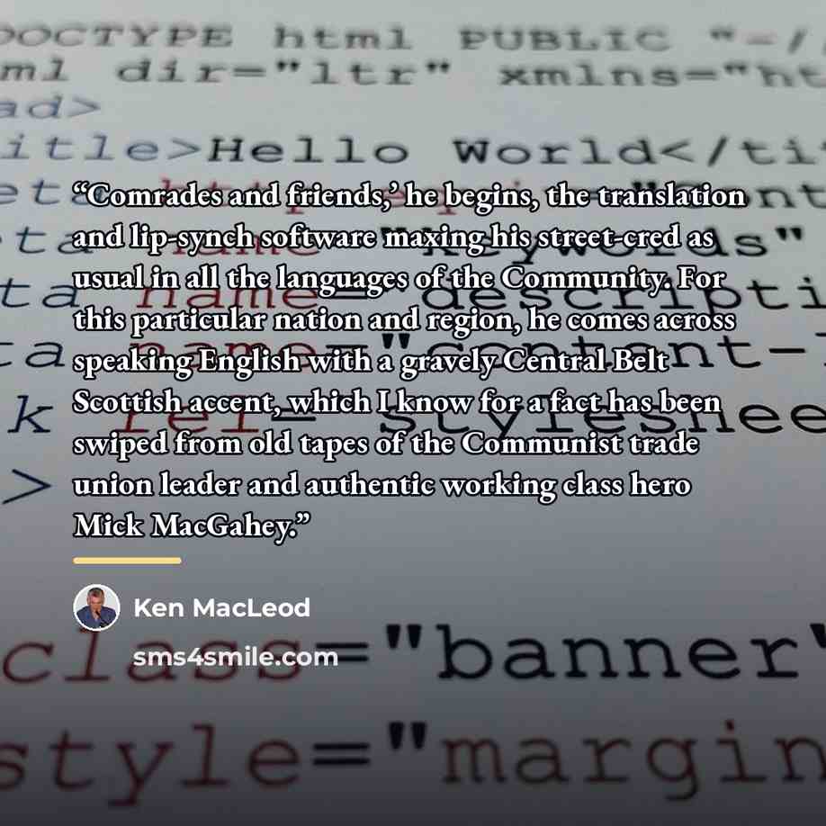 “Comrades and friends,’ he begins, the translation and lip-synch software maxing his street-cred as usual in all the languages of the Community. For this particular nation and region, he comes across speaking English with a gravely Central Belt Scottish accent, which I know for a fact has been…” quote by Ken MacLeod