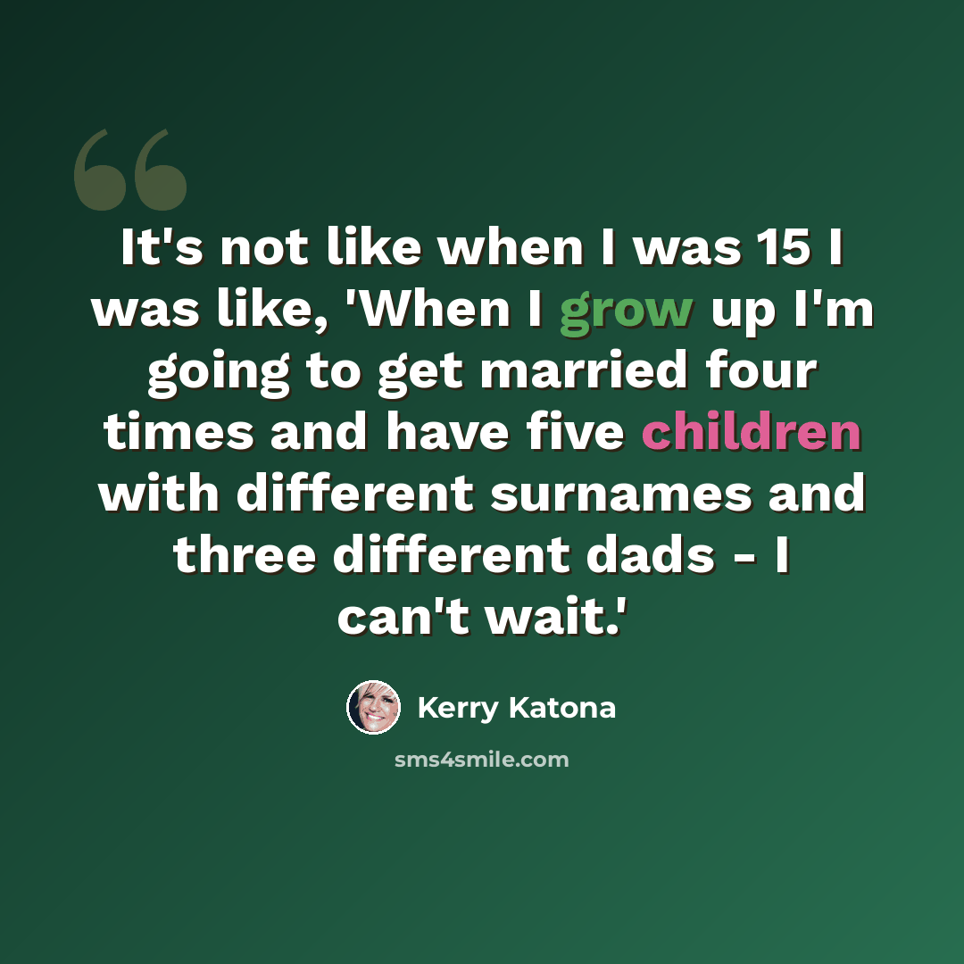 “It's not like when I was 15 I was like, 'When I grow up I'm going to get married four times and have five children with different surnames and three different dads - I can't wait.'” quote by Kerry Katona