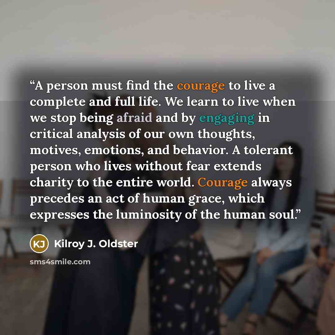 “A person must find the courage to live a complete and full life. We learn to live when we stop being afraid and by engaging in critical analysis of our own thoughts, motives, emotions, and behavior. A tolerant person who lives without fear extends charity to the entire world. Courage always…” quote by Kilroy J. Oldster