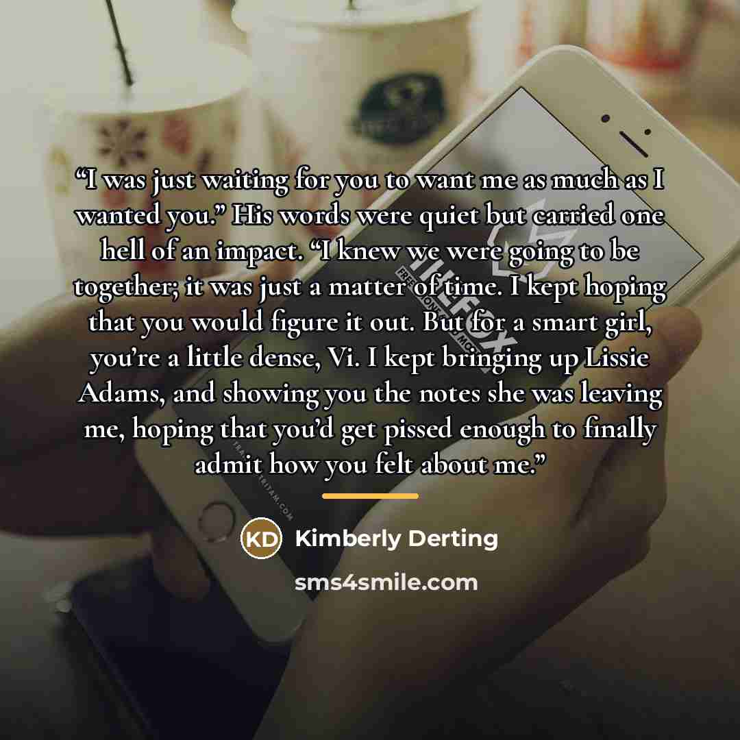 “I was just waiting for you to want me as much as I wanted you.” His words were quiet but carried one hell of an impact. “I knew we were going to be together; it was just a matter of time. I kept hoping that you would figure it out. But for a smart girl, you’re a little dense, Vi. I kept bringing…” quote by Kimberly Derting