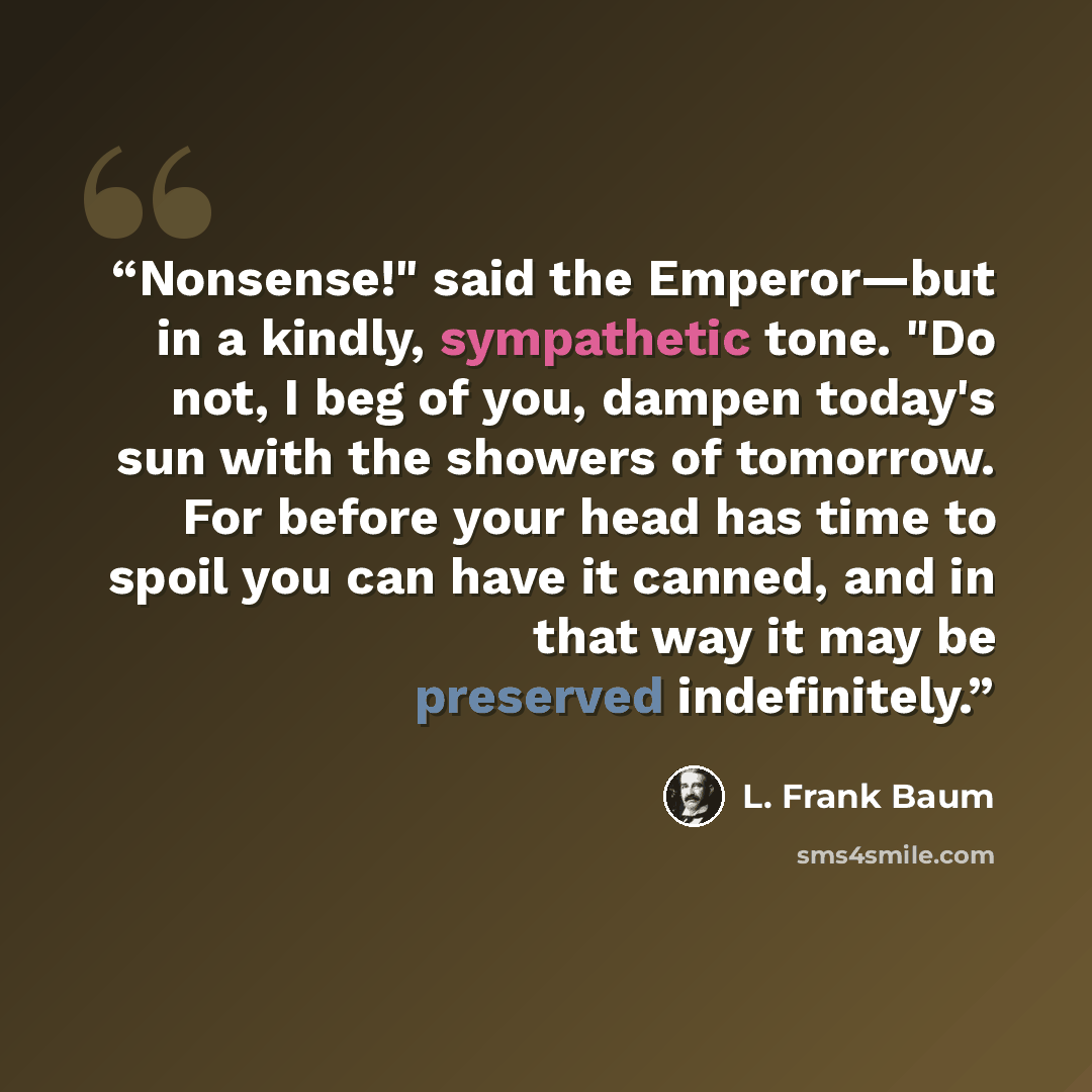 “Nonsense!" said the Emperor—but in a kindly, sympathetic tone. "Do not, I beg of you, dampen today's sun with the showers of tomorrow. For before your head has time to spoil you can have it canned, and in that way it may be preserved indefinitely.” quote by L. Frank Baum