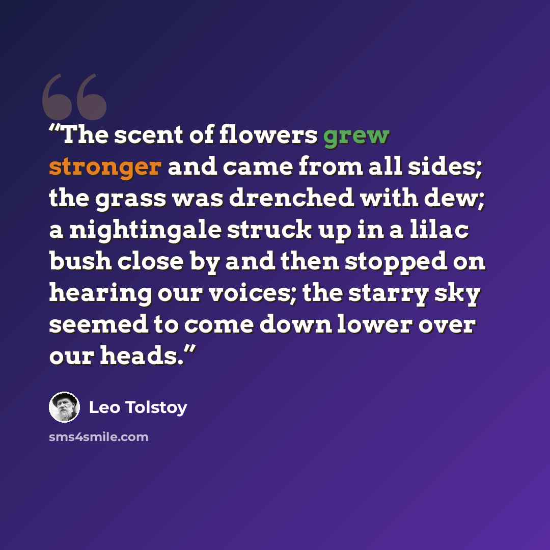 “The scent of flowers grew stronger and came from all sides; the grass was drenched with dew; a nightingale struck up in a lilac bush close by and then stopped on hearing our voices; the starry sky seemed to come down lower over our heads.” quote by Leo Tolstoy