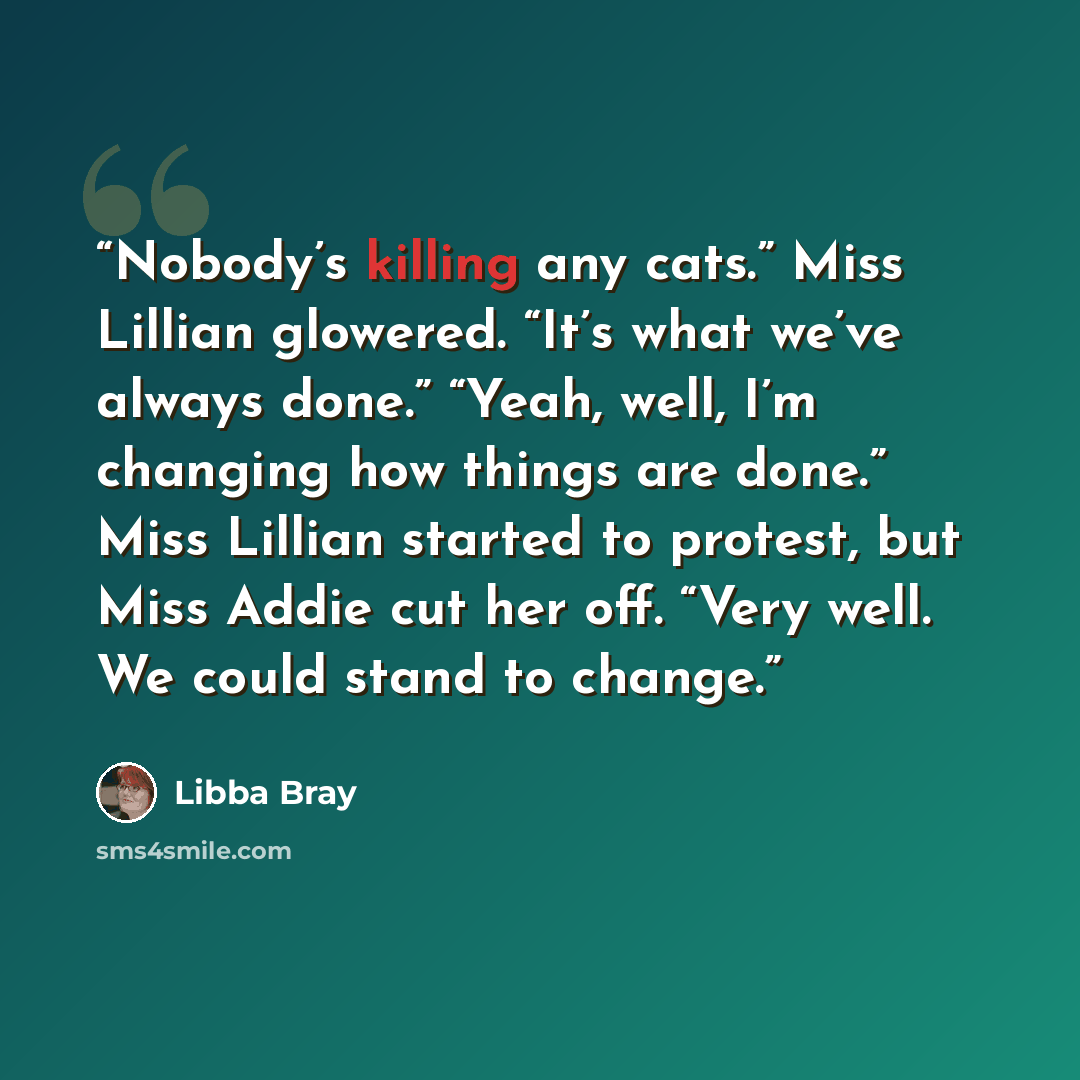 “Nobody’s killing any cats.” Miss Lillian glowered. “It’s what we’ve always done.” “Yeah, well, I’m changing how things are done.” Miss Lillian started to protest, but Miss Addie cut her off. “Very well. We could stand to change.” quote by Libba Bray
