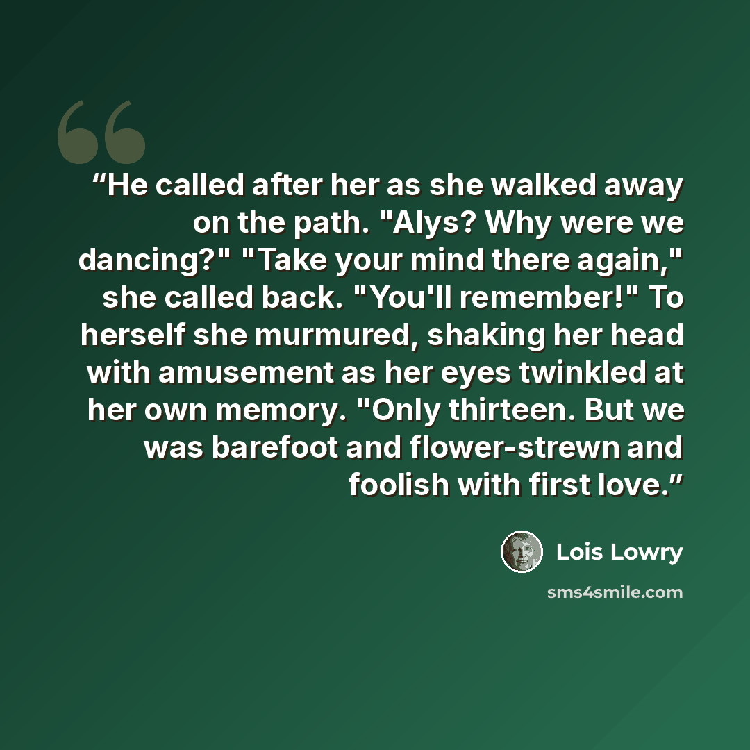 “He called after her as she walked away on the path. "Alys? Why were we dancing?" "Take your mind there again," she called back. "You'll remember!" To herself she murmured, shaking her head with amusement as her eyes twinkled at her own memory. "Only thirteen. But we was barefoot and flower-strewn…” quote by Lois Lowry