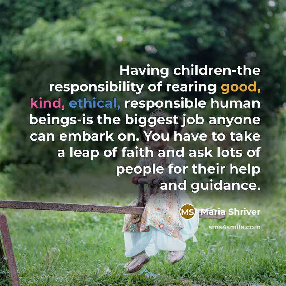 “Having children-the responsibility of rearing good, kind, ethical, responsible human beings-is the biggest job anyone can embark on. You have to take a leap of faith and ask lots of people for their help and guidance.” quote by Maria Shriver