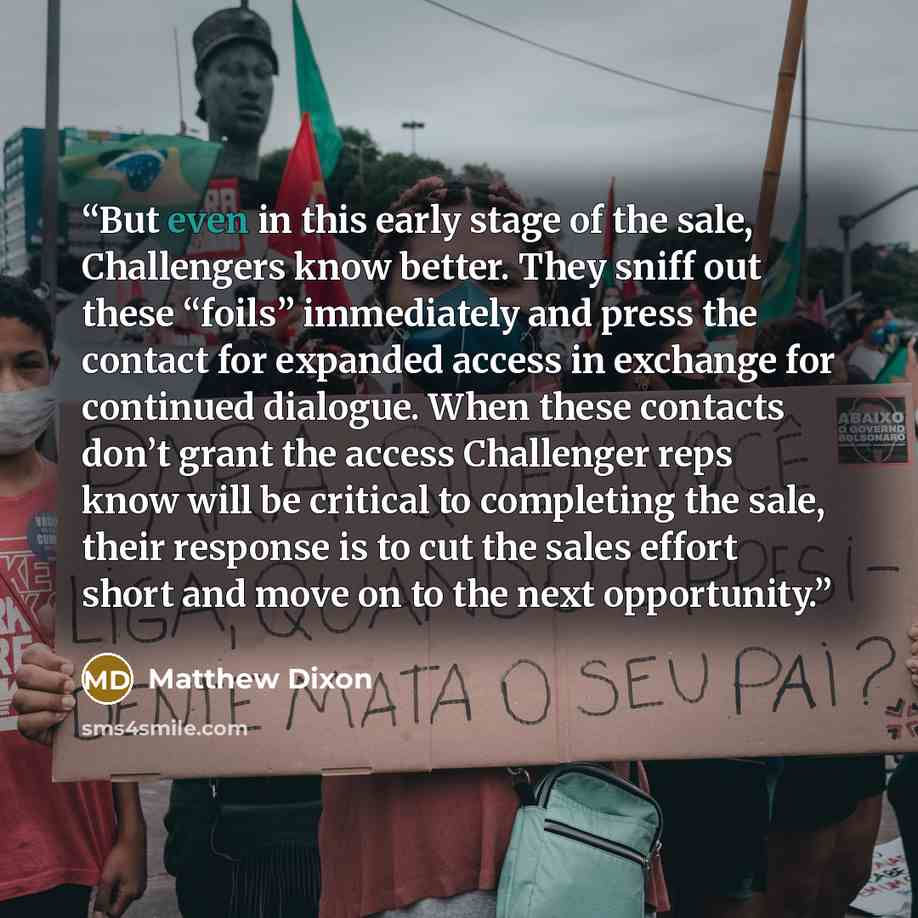 “But even in this early stage of the sale, Challengers know better. They sniff out these “foils” immediately and press the contact for expanded access in exchange for continued dialogue. When these contacts don’t grant the access Challenger reps know will be critical to completing the sale, their…” quote by Matthew Dixon