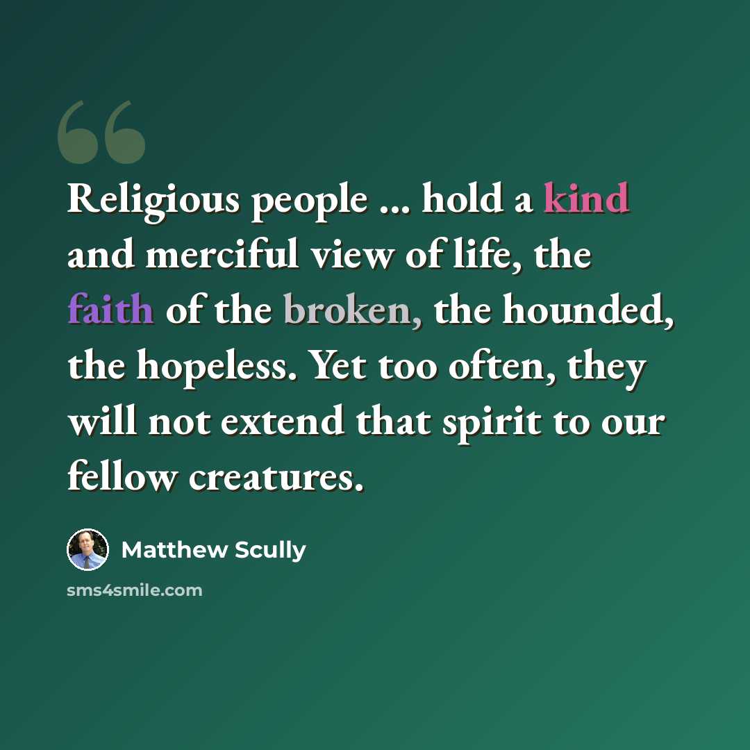 “Religious people ... hold a kind and merciful view of life, the faith of the broken, the hounded, the hopeless. Yet too often, they will not extend that spirit to our fellow creatures.” quote by Matthew Scully