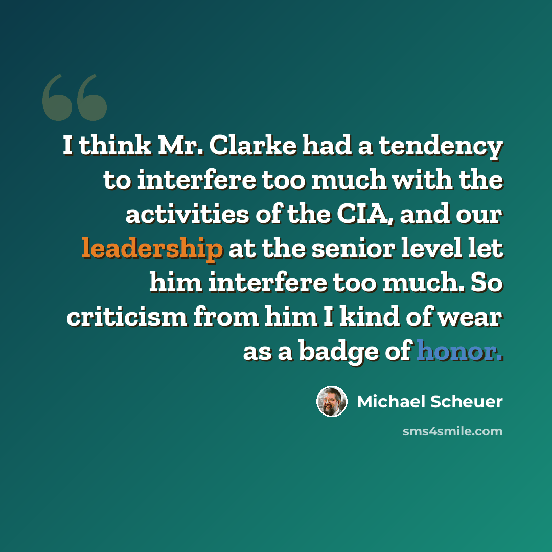 “I think Mr. Clarke had a tendency to interfere too much with the activities of the CIA, and our leadership at the senior level let him interfere too much. So criticism from him I kind of wear as a badge of honor.” quote by Michael Scheuer