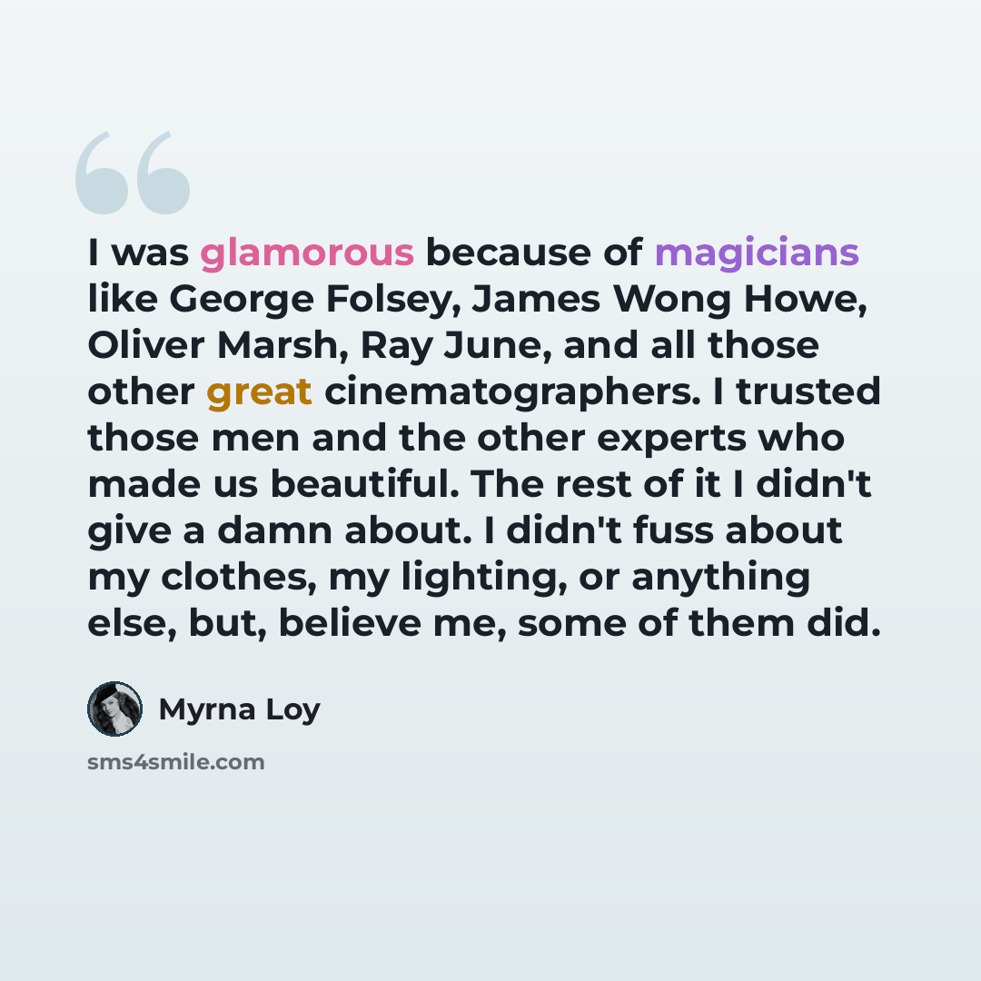“I was glamorous because of magicians like George Folsey, James Wong Howe, Oliver Marsh, Ray June, and all those other great cinematographers. I trusted those men and the other experts who made us beautiful. The rest of it I didn't give a damn about. I didn't fuss about my clothes, my lighting, or…” quote by Myrna Loy