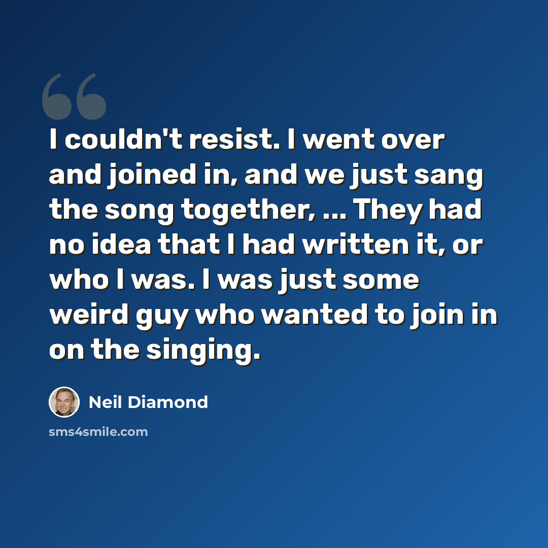 “I couldn't resist. I went over and joined in, and we just sang the song together, ... They had no idea that I had written it, or who I was. I was just some weird guy who wanted to join in on the singing.” quote by Neil Diamond