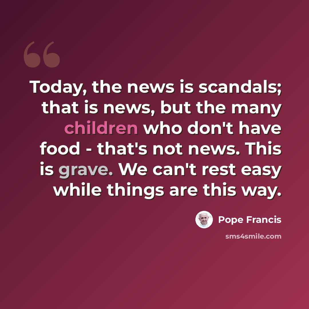 “Today, the news is scandals; that is news, but the many children who don't have food - that's not news. This is grave. We can't rest easy while things are this way.” quote by Pope Francis