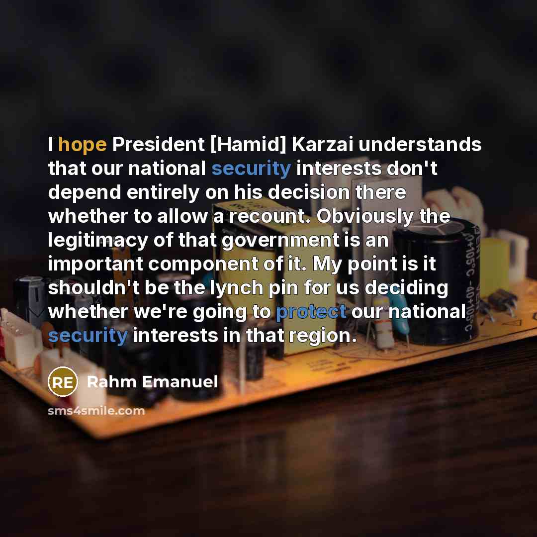 “I hope President [Hamid] Karzai understands that our national security interests don't depend entirely on his decision there whether to allow a recount. Obviously the legitimacy of that government is an important component of it. My point is it shouldn't be the lynch pin for us deciding whether…” quote by Rahm Emanuel