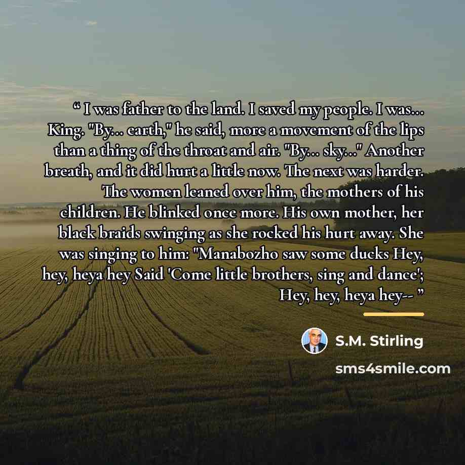 “I was father to the land. I saved my people. I was... King. "By... earth," he said, more a movement of the lips than a thing of the throat and air. "By... sky..." Another breath, and it did hurt a little now. The next was harder. The women leaned over him, the mothers of his children. He blinked…” quote by S.M. Stirling