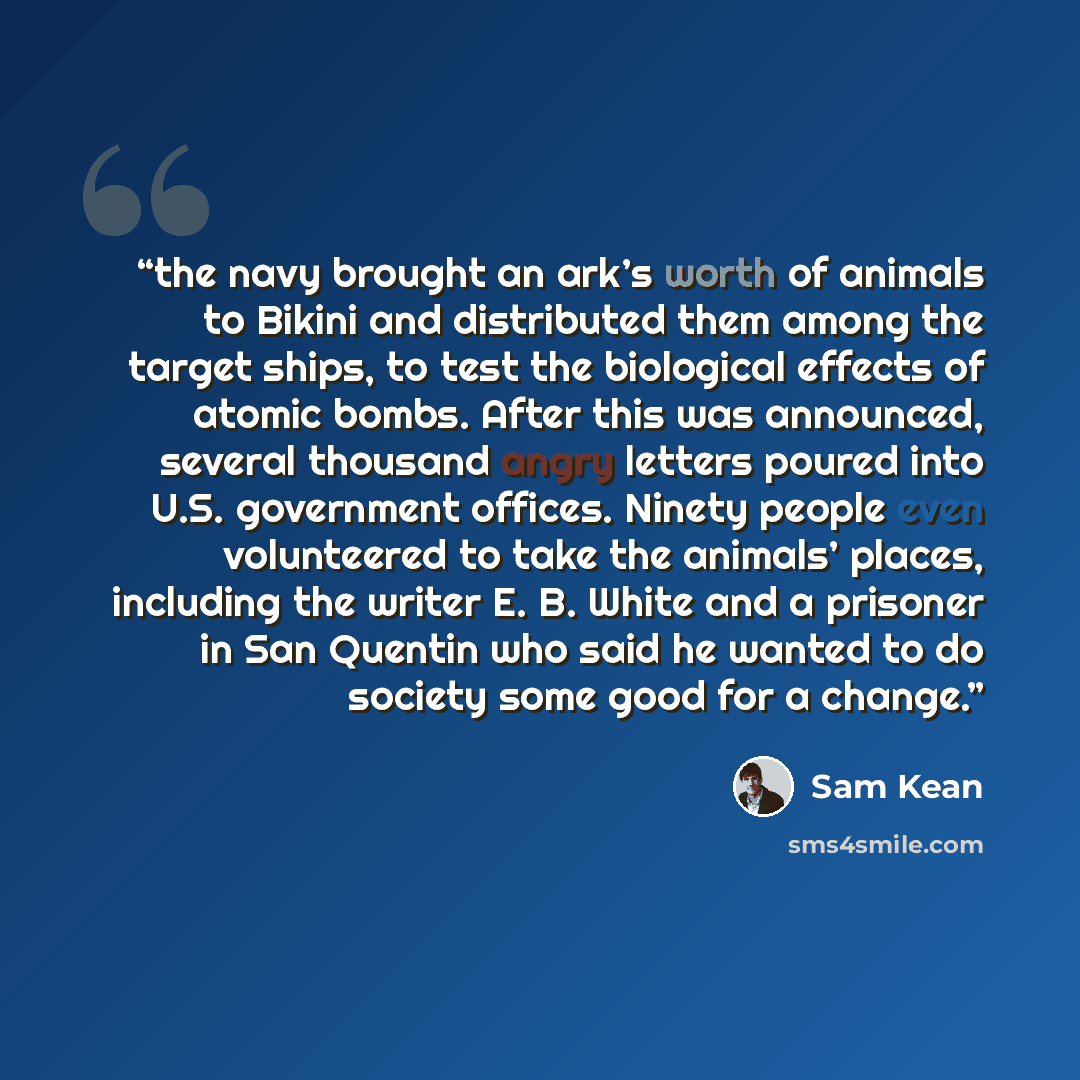 “the navy brought an ark’s worth of animals to Bikini and distributed them among the target ships, to test the biological effects of atomic bombs. After this was announced, several thousand angry letters poured into U.S. government offices. Ninety people even volunteered to take the animals’…” quote by Sam Kean