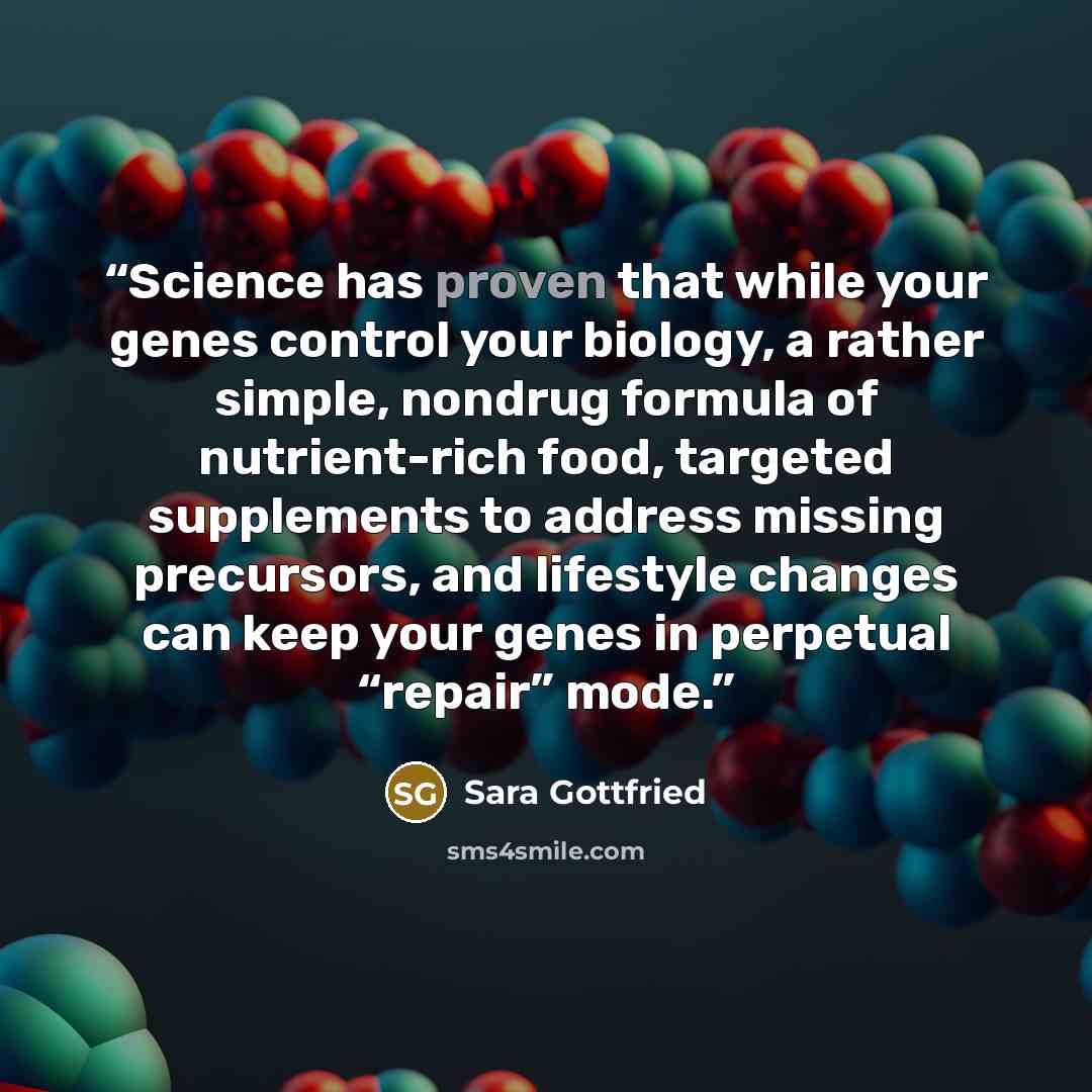 “Science has proven that while your genes control your biology, a rather simple, nondrug formula of nutrient-rich food, targeted supplements to address missing precursors, and lifestyle changes can keep your genes in perpetual “repair” mode.” quote by Sara Gottfried