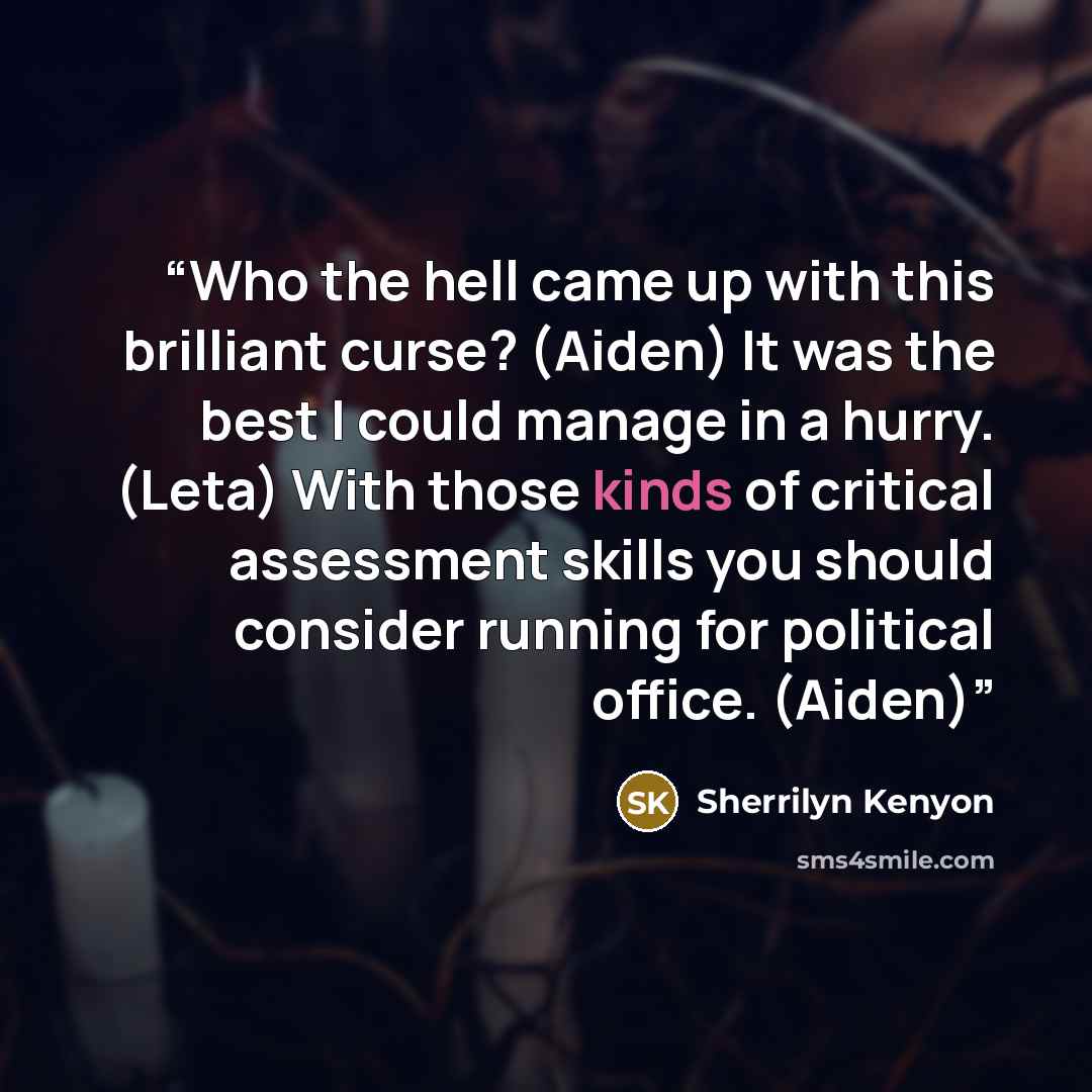 “Who the hell came up with this brilliant curse? (Aiden) It was the best I could manage in a hurry. (Leta) With those kinds of critical assessment skills you should consider running for political office. (Aiden)” quote by Sherrilyn Kenyon