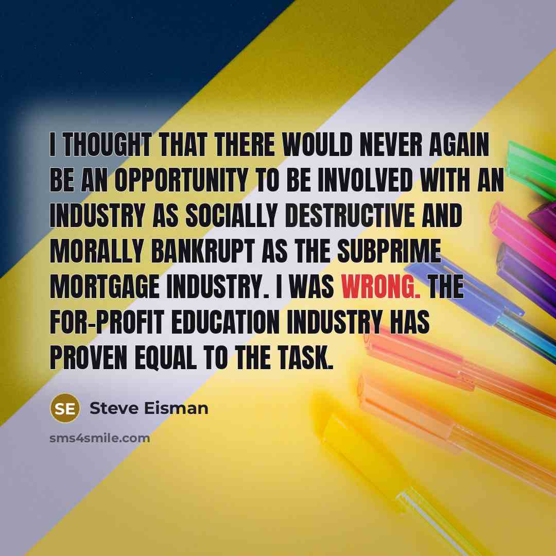 “I thought that there would never again be an opportunity to be involved with an industry as socially destructive and morally bankrupt as the subprime mortgage industry. I was wrong. The for-profit education industry has proven equal to the task.” quote by Steve Eisman