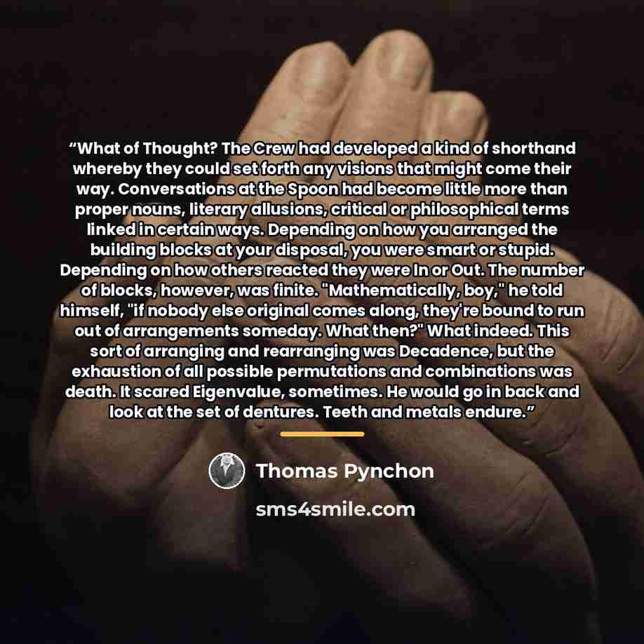 “What of Thought? The Crew had developed a kind of shorthand whereby they could set forth any visions that might come their way. Conversations at the Spoon had become little more than proper nouns, literary allusions, critical or philosophical terms linked in certain ways. Depending on how you…” quote by Thomas Pynchon