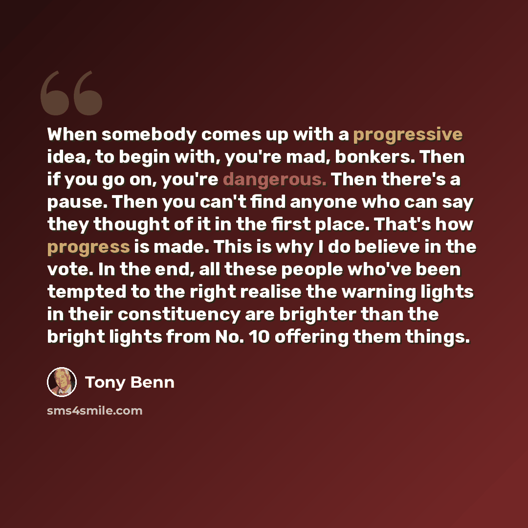 “When somebody comes up with a progressive idea, to begin with, you're mad, bonkers. Then if you go on, you're dangerous. Then there's a pause. Then you can't find anyone who can say they thought of it in the first place. That's how progress is made. This is why I do believe in the vote. In the…” quote by Tony Benn