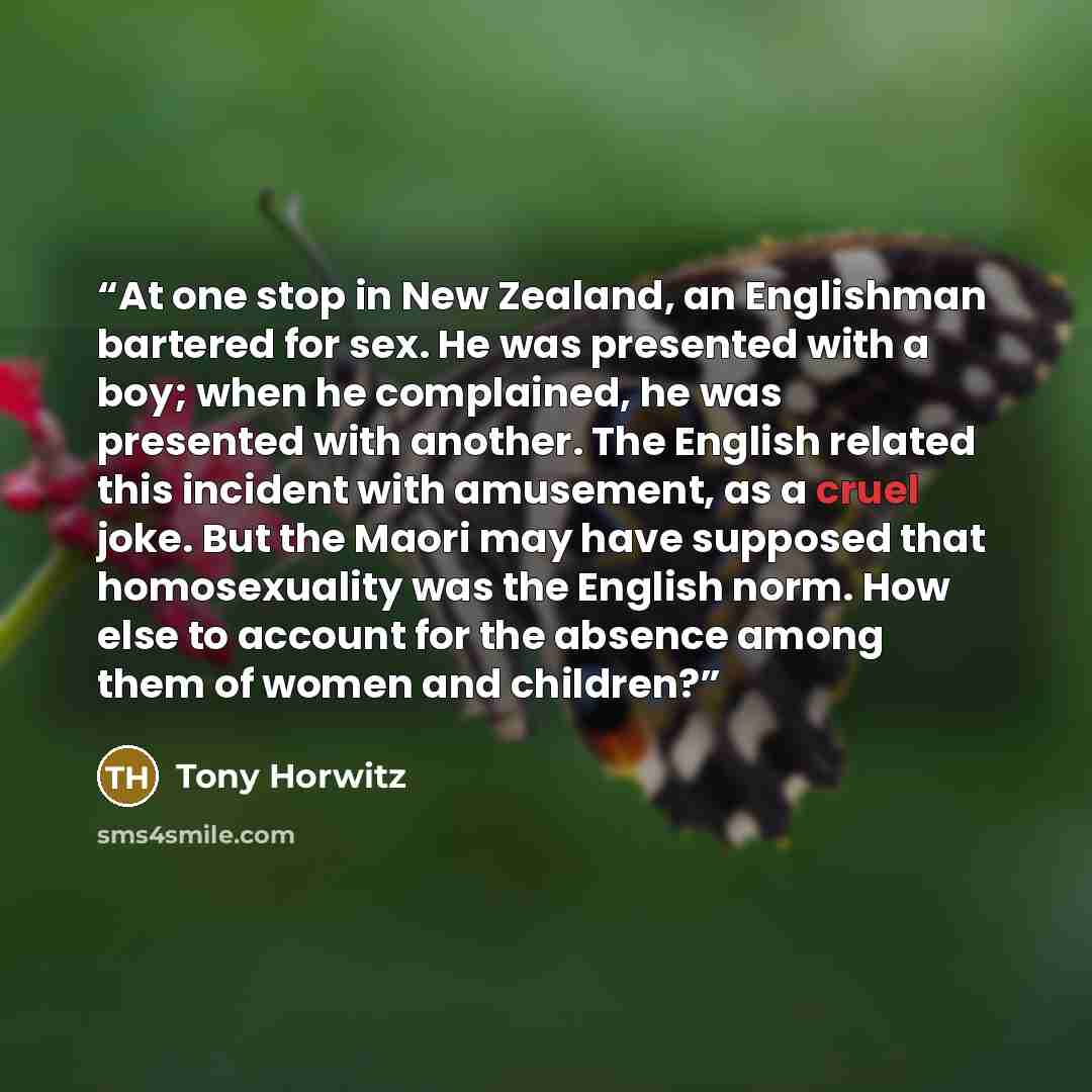 “At one stop in New Zealand, an Englishman bartered for sex. He was presented with a boy; when he complained, he was presented with another. The English related this incident with amusement, as a cruel joke. But the Maori may have supposed that homosexuality was the English norm. How else to…” quote by Tony Horwitz