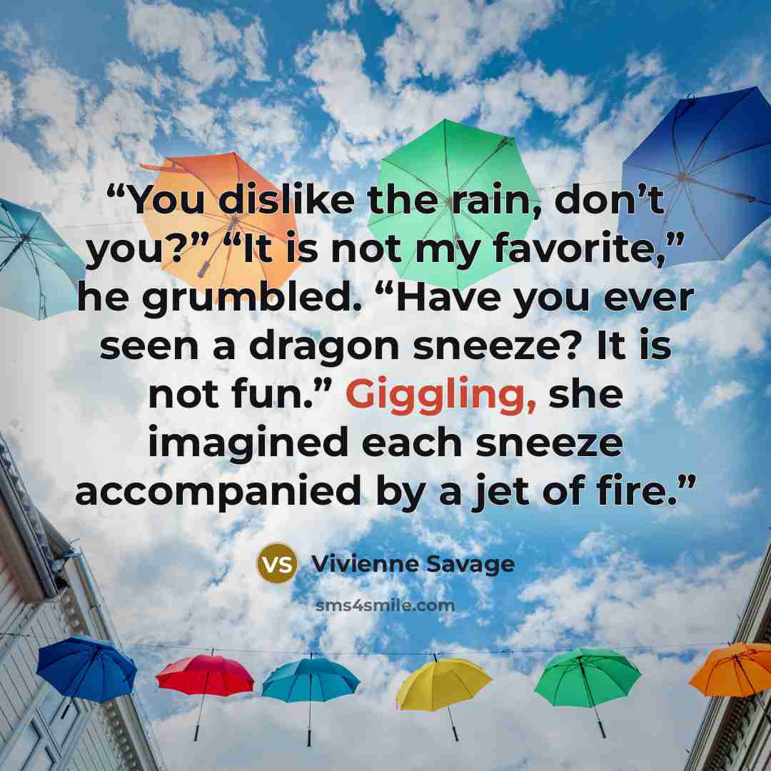 “You dislike the rain, don’t you?” “It is not my favorite,” he grumbled. “Have you ever seen a dragon sneeze? It is not fun.” Giggling, she imagined each sneeze accompanied by a jet of fire.” quote by Vivienne Savage