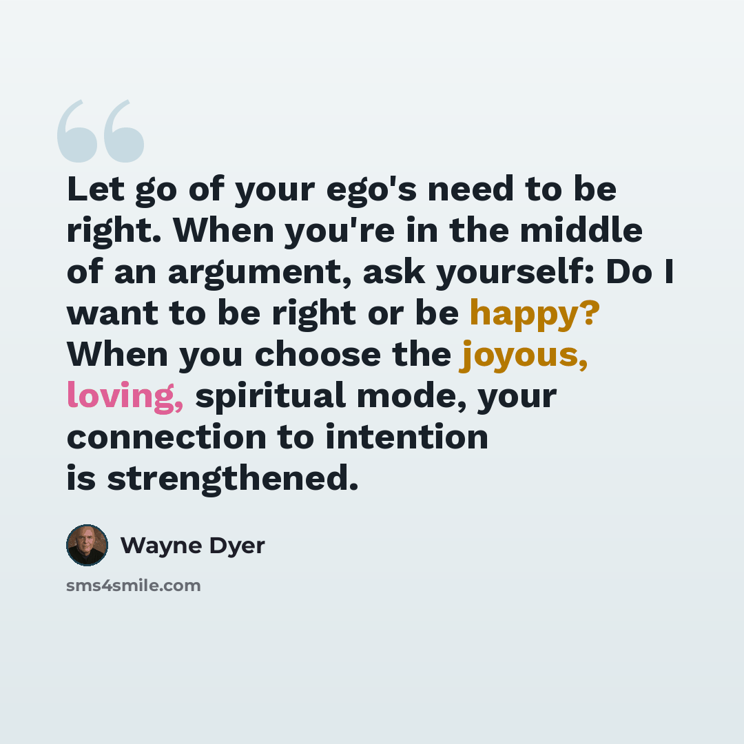“Let go of your ego's need to be right. When you're in the middle of an argument, ask yourself: Do I want to be right or be happy? When you choose the joyous, loving, spiritual mode, your connection to intention is strengthened.” quote by Wayne Dyer