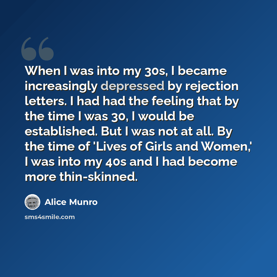 “When I was into my 30s, I became increasingly depressed by rejection letters. I had had the feeling that by the time I was 30, I would be established. But I was not at all. By the time of 'Lives of Girls and Women,' I was into my 40s and I had become more thin-skinned.” quote by Alice Munro