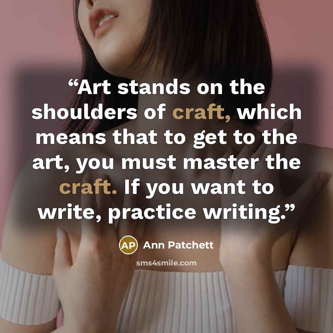 “Art stands on the shoulders of craft, which means that to get to the art, you must master the craft. If you want to write, practice writing.” quote by Ann Patchett