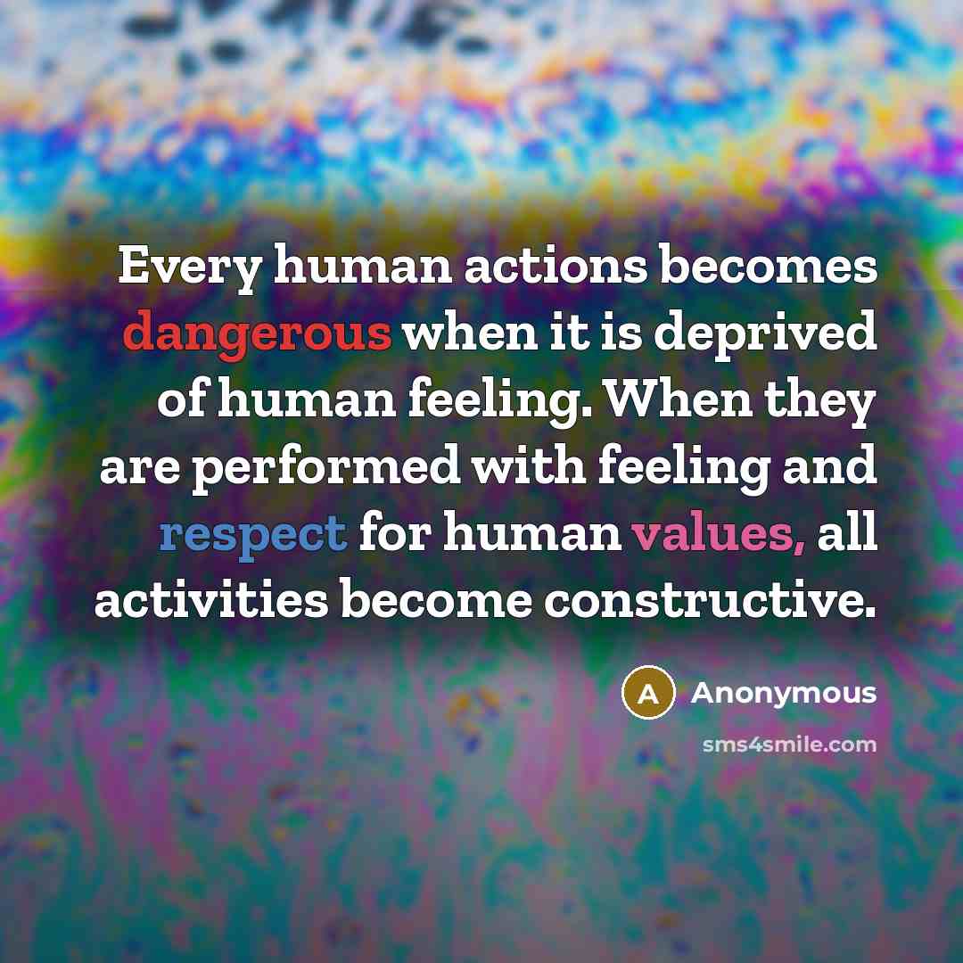 “Every human actions becomes dangerous when it is deprived of human feeling. When they are performed with feeling and respect for human values, all activities become constructive.” quote by Anonymous