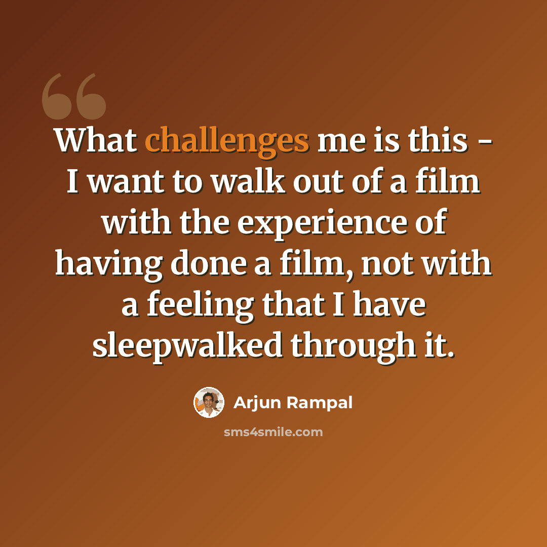 “What challenges me is this - I want to walk out of a film with the experience of having done a film, not with a feeling that I have sleepwalked through it.” quote by Arjun Rampal