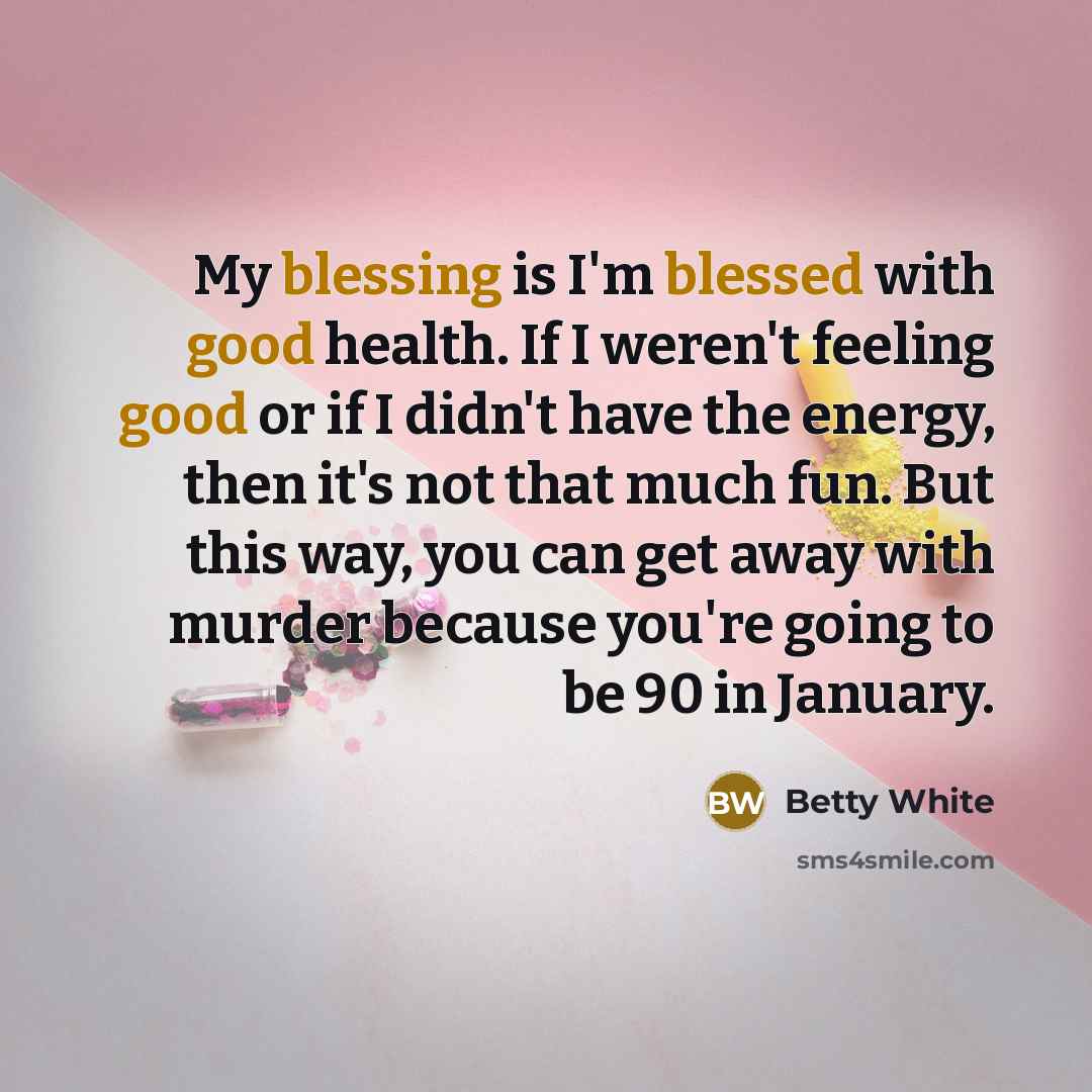 “My blessing is I'm blessed with good health. If I weren't feeling good or if I didn't have the energy, then it's not that much fun. But this way, you can get away with murder because you're going to be 90 in January.” quote by Betty White