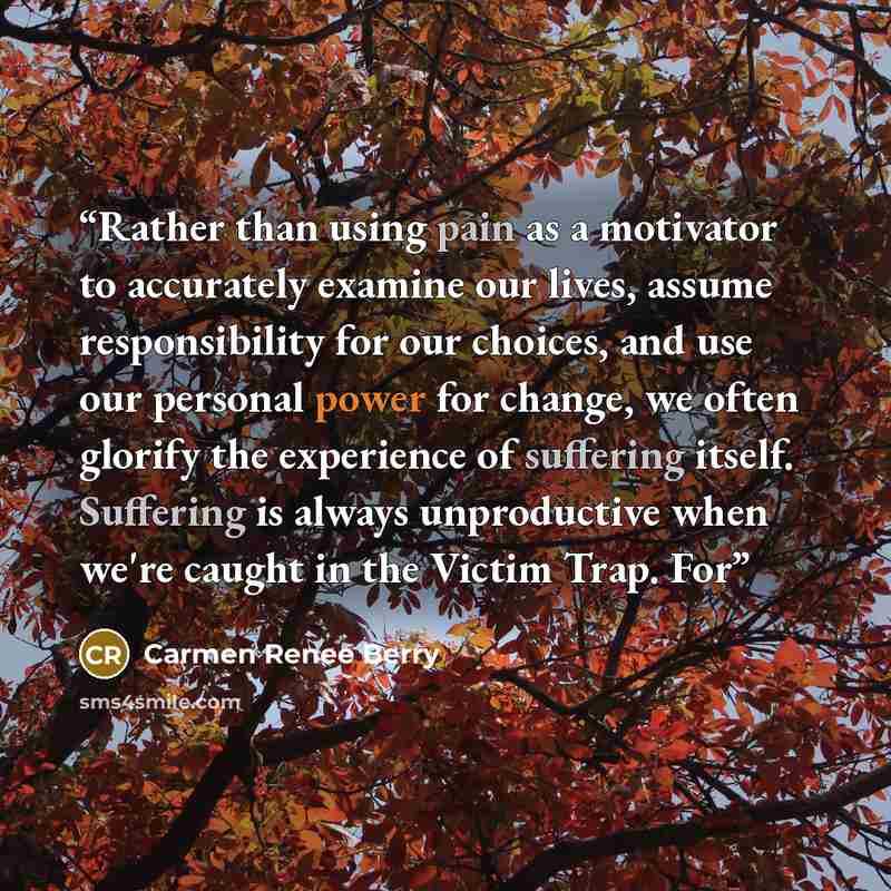 “Rather than using pain as a motivator to accurately examine our lives, assume responsibility for our choices, and use our personal power for change, we often glorify the experience of suffering itself. Suffering is always unproductive when we're caught in the Victim Trap. For” quote by Carmen Renee Berry