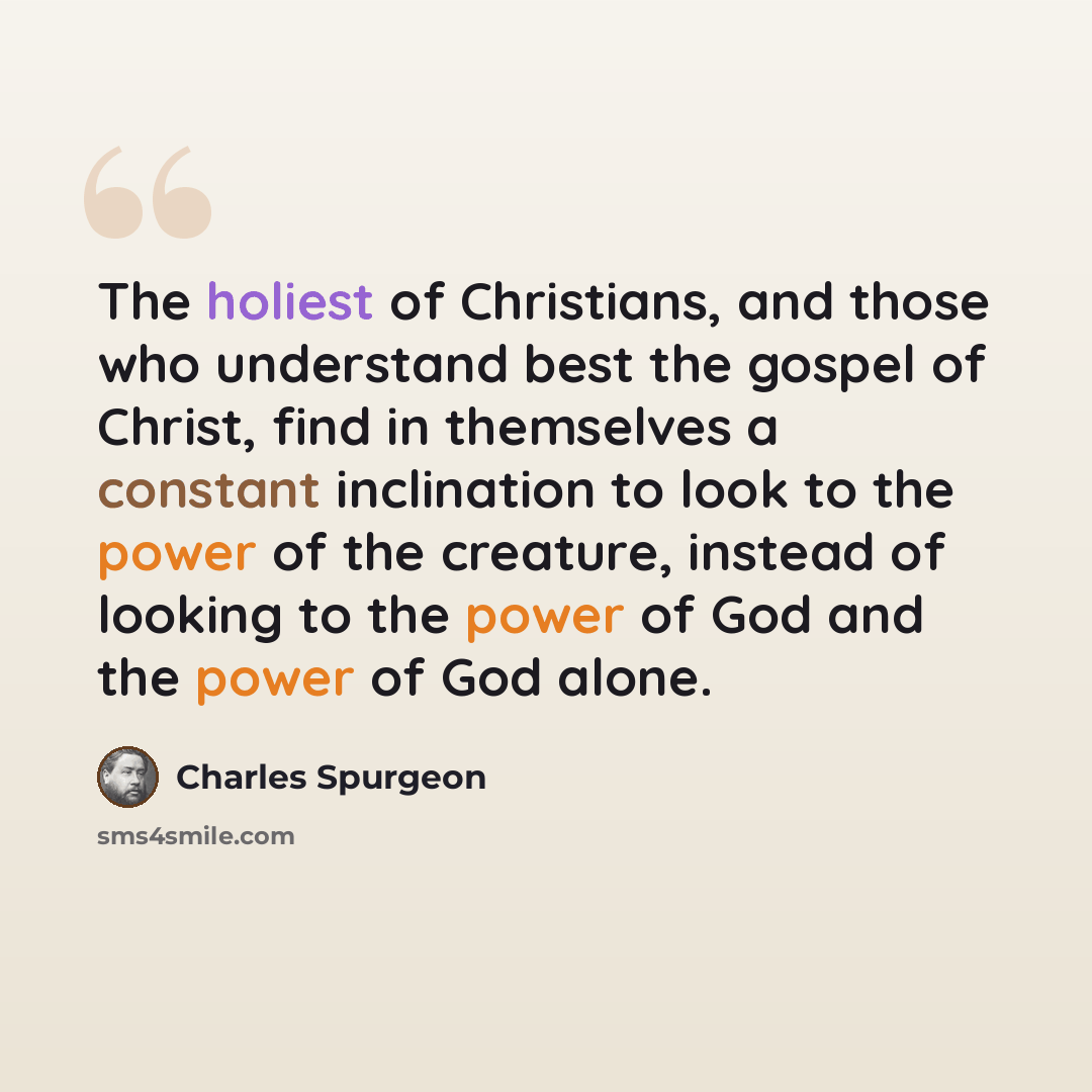 “The holiest of Christians, and those who understand best the gospel of Christ, find in themselves a constant inclination to look to the power of the creature, instead of looking to the power of God and the power of God alone.” quote by Charles Spurgeon