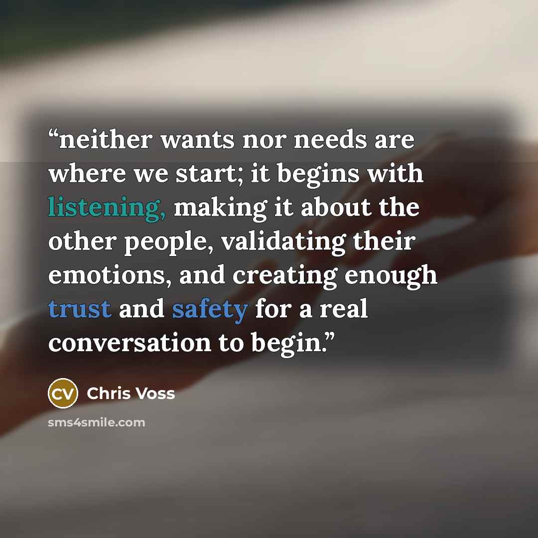 “neither wants nor needs are where we start; it begins with listening, making it about the other people, validating their emotions, and creating enough trust and safety for a real conversation to begin.” quote by Chris Voss
